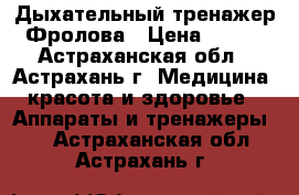 Дыхательный тренажер Фролова › Цена ­ 760 - Астраханская обл., Астрахань г. Медицина, красота и здоровье » Аппараты и тренажеры   . Астраханская обл.,Астрахань г.